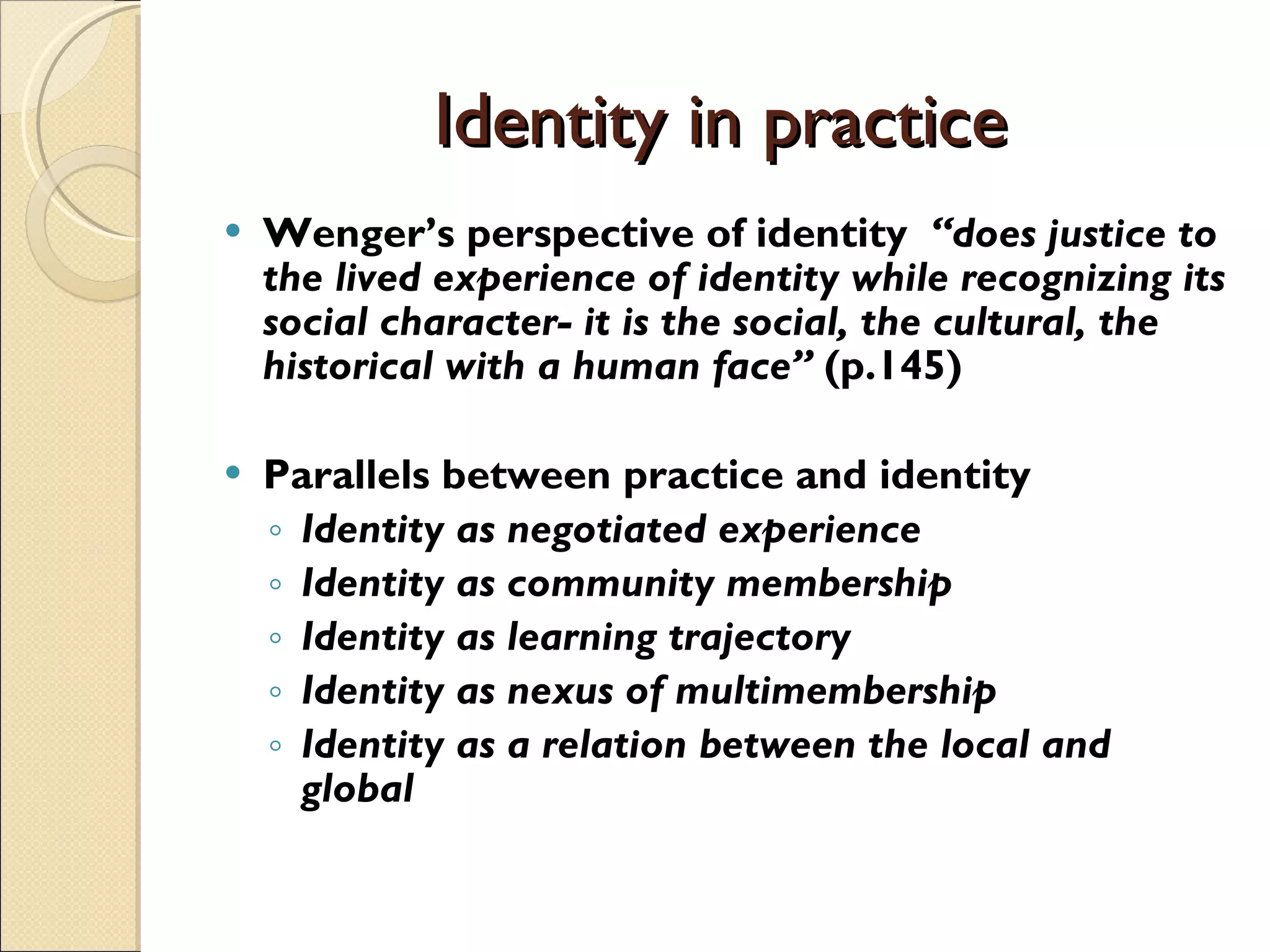 Identity in practice Wenger’s perspective of identity   “does justice to the lived experience of identity while recognizing its social character- it is the social, the cultural, the historical with a human face”  (p.145) Parallels between practice and identity Identity as negotiated experience Identity as community membership Identity as learning trajectory Identity as nexus of multimembership Identity as a relation between the local and global 