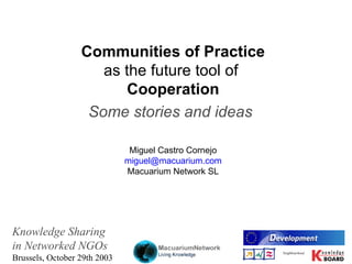 Co mmunities of Practice as the f uture  tool   of   Cooperation Some   stories and ideas   Miguel Castro Cornejo miguel@ macuarium . com Macuarium  Network SL Knowledge Sharing   in  Networked NGOs Brussels, October 29th 2003 