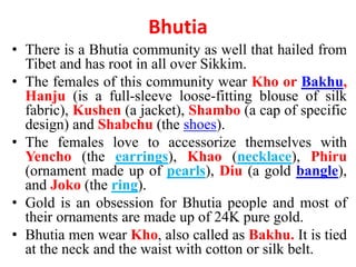Bhutia
• There is a Bhutia community as well that hailed from
Tibet and has root in all over Sikkim.
• The females of this community wear Kho or Bakhu,
Hanju (is a full-sleeve loose-fitting blouse of silk
fabric), Kushen (a jacket), Shambo (a cap of specific
design) and Shabchu (the shoes).
• The females love to accessorize themselves with
Yencho (the earrings), Khao (necklace), Phiru
(ornament made up of pearls), Diu (a gold bangle),
and Joko (the ring).
• Gold is an obsession for Bhutia people and most of
their ornaments are made up of 24K pure gold.
• Bhutia men wear Kho, also called as Bakhu. It is tied
at the neck and the waist with cotton or silk belt.
 