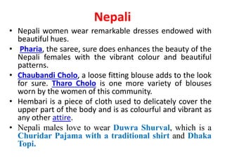 Nepali
• Nepali women wear remarkable dresses endowed with
beautiful hues.
• Pharia, the saree, sure does enhances the beauty of the
Nepali females with the vibrant colour and beautiful
patterns.
• Chaubandi Cholo, a loose fitting blouse adds to the look
for sure. Tharo Cholo is one more variety of blouses
worn by the women of this community.
• Hembari is a piece of cloth used to delicately cover the
upper part of the body and is as colourful and vibrant as
any other attire.
• Nepali males love to wear Duwra Shurval, which is a
Churidar Pajama with a traditional shirt and Dhaka
Topi.
 