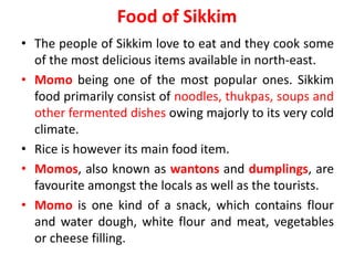 Food of Sikkim
• The people of Sikkim love to eat and they cook some
of the most delicious items available in north-east.
• Momo being one of the most popular ones. Sikkim
food primarily consist of noodles, thukpas, soups and
other fermented dishes owing majorly to its very cold
climate.
• Rice is however its main food item.
• Momos, also known as wantons and dumplings, are
favourite amongst the locals as well as the tourists.
• Momo is one kind of a snack, which contains flour
and water dough, white flour and meat, vegetables
or cheese filling.
 