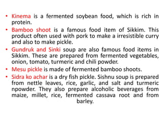 • Kinema is a fermented soybean food, which is rich in
protein.
• Bamboo shoot is a famous food item of Sikkim. This
product often used with pork to make a irresistible curry
and also to make pickle.
• Gundruk and Sinki soup are also famous food items in
Sikkim. These are prepared from fermented vegetables,
onion, tomato, turmeric and chili powder.
• Mesu pickle is made of fermented bamboo shoots.
• Sidra ko achar is a dry fish pickle. Sishnu soup is prepared
from nettle leaves, rice, garlic, and salt and turmeric
npowder. They also prepare alcoholic beverages from
maize, millet, rice, fermented cassava root and from
barley.
 
