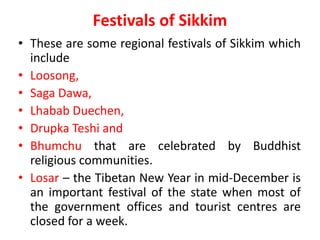 Festivals of Sikkim
• These are some regional festivals of Sikkim which
include
• Loosong,
• Saga Dawa,
• Lhabab Duechen,
• Drupka Teshi and
• Bhumchu that are celebrated by Buddhist
religious communities.
• Losar – the Tibetan New Year in mid-December is
an important festival of the state when most of
the government offices and tourist centres are
closed for a week.
 