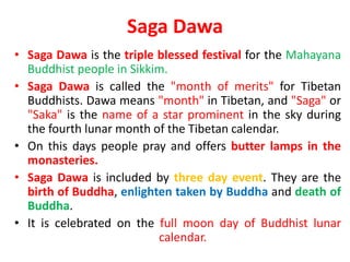 Saga Dawa
• Saga Dawa is the triple blessed festival for the Mahayana
Buddhist people in Sikkim.
• Saga Dawa is called the "month of merits" for Tibetan
Buddhists. Dawa means "month" in Tibetan, and "Saga" or
"Saka" is the name of a star prominent in the sky during
the fourth lunar month of the Tibetan calendar.
• On this days people pray and offers butter lamps in the
monasteries.
• Saga Dawa is included by three day event. They are the
birth of Buddha, enlighten taken by Buddha and death of
Buddha.
• It is celebrated on the full moon day of Buddhist lunar
calendar.
 