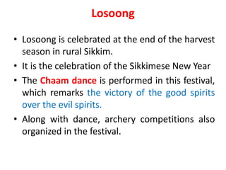 Losoong
• Losoong is celebrated at the end of the harvest
season in rural Sikkim.
• It is the celebration of the Sikkimese New Year
• The Chaam dance is performed in this festival,
which remarks the victory of the good spirits
over the evil spirits.
• Along with dance, archery competitions also
organized in the festival.
 