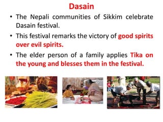 Dasain
• The Nepali communities of Sikkim celebrate
Dasain festival.
• This festival remarks the victory of good spirits
over evil spirits.
• The elder person of a family applies Tika on
the young and blesses them in the festival.
 