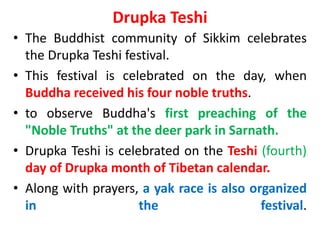 Drupka Teshi
• The Buddhist community of Sikkim celebrates
the Drupka Teshi festival.
• This festival is celebrated on the day, when
Buddha received his four noble truths.
• to observe Buddha's first preaching of the
"Noble Truths" at the deer park in Sarnath.
• Drupka Teshi is celebrated on the Teshi (fourth)
day of Drupka month of Tibetan calendar.
• Along with prayers, a yak race is also organized
in the festival.
 