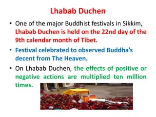 Lhabab Duchen
• One of the major Buddhist festivals in Sikkim,
Lhabab Duchen is held on the 22nd day of the
9th calendar month of Tibet.
• Festival celebrated to observed Buddha’s
decent from The Heaven.
• On Lhabab Duchen, the effects of positive or
negative actions are multiplied ten million
times.
 