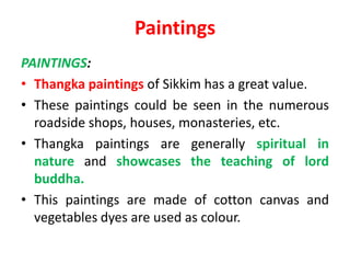 Paintings
PAINTINGS:
• Thangka paintings of Sikkim has a great value.
• These paintings could be seen in the numerous
roadside shops, houses, monasteries, etc.
• Thangka paintings are generally spiritual in
nature and showcases the teaching of lord
buddha.
• This paintings are made of cotton canvas and
vegetables dyes are used as colour.
 