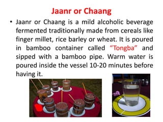 Jaanr or Chaang
• Jaanr or Chaang is a mild alcoholic beverage
fermented traditionally made from cereals like
finger millet, rice barley or wheat. It is poured
in bamboo container called “Tongba” and
sipped with a bamboo pipe. Warm water is
poured inside the vessel 10-20 minutes before
having it.
 