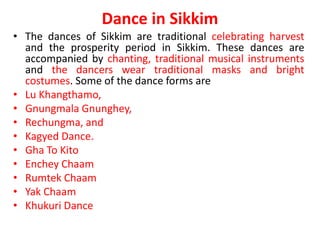 Dance in Sikkim
• The dances of Sikkim are traditional celebrating harvest
and the prosperity period in Sikkim. These dances are
accompanied by chanting, traditional musical instruments
and the dancers wear traditional masks and bright
costumes. Some of the dance forms are
• Lu Khangthamo,
• Gnungmala Gnunghey,
• Rechungma, and
• Kagyed Dance.
• Gha To Kito
• Enchey Chaam
• Rumtek Chaam
• Yak Chaam
• Khukuri Dance
 