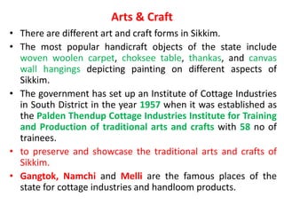 Arts & Craft
• There are different art and craft forms in Sikkim.
• The most popular handicraft objects of the state include
woven woolen carpet, choksee table, thankas, and canvas
wall hangings depicting painting on different aspects of
Sikkim.
• The government has set up an Institute of Cottage Industries
in South District in the year 1957 when it was established as
the Palden Thendup Cottage Industries Institute for Training
and Production of traditional arts and crafts with 58 no of
trainees.
• to preserve and showcase the traditional arts and crafts of
Sikkim.
• Gangtok, Namchi and Melli are the famous places of the
state for cottage industries and handloom products.
 