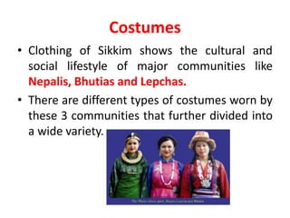 Costumes
• Clothing of Sikkim shows the cultural and
social lifestyle of major communities like
Nepalis, Bhutias and Lepchas.
• There are different types of costumes worn by
these 3 communities that further divided into
a wide variety.
 