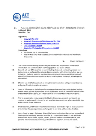 Page 1 of 18
COMMUNITIES ONLINE: ACCEPTABLE USE OF ICT – PARENTS AND STUDENTS
1.1. Policy title: COMMUNITIES ONLINE: ACCEPTABLE USE OF ICT – PARENTS AND STUDENTS
Published: 2013
Identifier: TBA
Legislation:
 Copyright Act 1968
 Copyright Amendment (Digital Agenda) Act 2000
 Copyright Amendment (Moral Rights) Act 2000
 ACT Education Act 2004
 Education (Participation) Amendment Act 2009
Procedures:
 Acceptable Use of ICT Guidelines
 Use of Third Party Web-based Educational Services Guidelines and Mandatory
Procedures
2. POLICY STATEMENT
2.1. The Education and Training Directorate (the Directorate) is committed to the use of
Information and Communication Technology (ICT) in ACT public schools.
2.2. Students will use ICT in a variety of ways including class work, homework, projects and
assignments; as well as collaboration and communication with others (including - but not
limited to – students, teachers, guest speakers, community members and international
experts) across the ACT and around the world - sharing ideas, challenges, knowledge and
information.
2.3. Effective use of ICT allows schools to strengthen communication with parents and carers,
and streamline administrative processes.
2.4. Usage of ICT resources, including online services and personal electronic devices, both on
and off school grounds is provisional on the expectation that it be consistent with the terms
and conditions of this policy, the school’s code of conduct and student welfare policy.
2.5. Prior to accessing the resources provided by the Directorate, students and parents are
required to read this policy (as well as any attached documents) and, where applicable sign
an Acceptable Usage Statement.
2.6. The Directorate, and the school as its representative, reserves the right to revoke, suspend
or terminate the access permissions of any user at any time, with or without notice.
2.7. Users should be aware that usage data will be logged, maintained, backed-up, archived and
monitored for computing activities accessing ACT Government networks and resources.
This includes workstations, laptops, servers, printers, network connected devices, and
personal electronic devices including (but not limited to) smart phones and tablets.
 