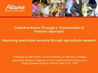 Collective Action Through a ‘Communities of Practice’ Approach Improving post-crisis recovery through agricultural research Presented by  Ravi Prabhu   at the Workshop on Defining a Strategic Agricultural Research Agenda on Post-Crisis/Post-Shock Recovery in Highly Stressed Systems, Nairobi, May 22-23, 2008 