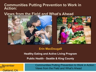 Communities Putting Prevention to Work in
   Action:
   Views from the Field and What’s Ahead




                            Erin MacDougall
                 Healthy Eating and Active Living Program
                   Public Health - Seattle & King County

  November               Communities Putting Prevention to Work in Action:
2011                     Views from the Field and What’s Ahead
   Oakland, CA
 