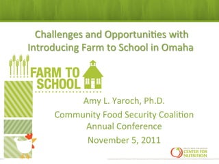 ,Challenges	
  and	
  Opportuni:es	
  with	
  
Introducing	
  Farm	
  to	
  School	
  in	
  Omaha	
  
                         	
  



             Amy	
  L.	
  Yaroch,	
  Ph.D.	
  
        Community	
  Food	
  Security	
  Coali:on	
  
              Annual	
  Conference	
  
              November	
  5,	
  2011	
  	
  
                            	
  
 