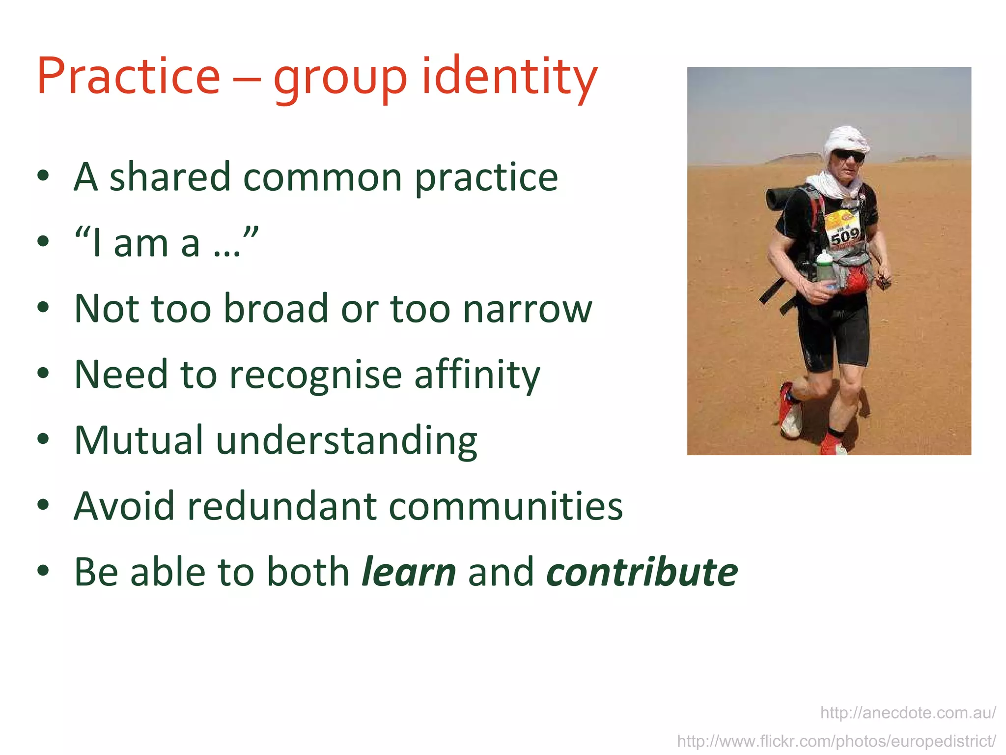 Practice – group identity A shared common practice “ I am a …” Not too broad or too narrow Need to recognise affinity Mutual understanding Avoid redundant communities Be able to both  learn  and  contribute http://anecdote.com.au/ http://www.flickr.com/photos/europedistrict/ 