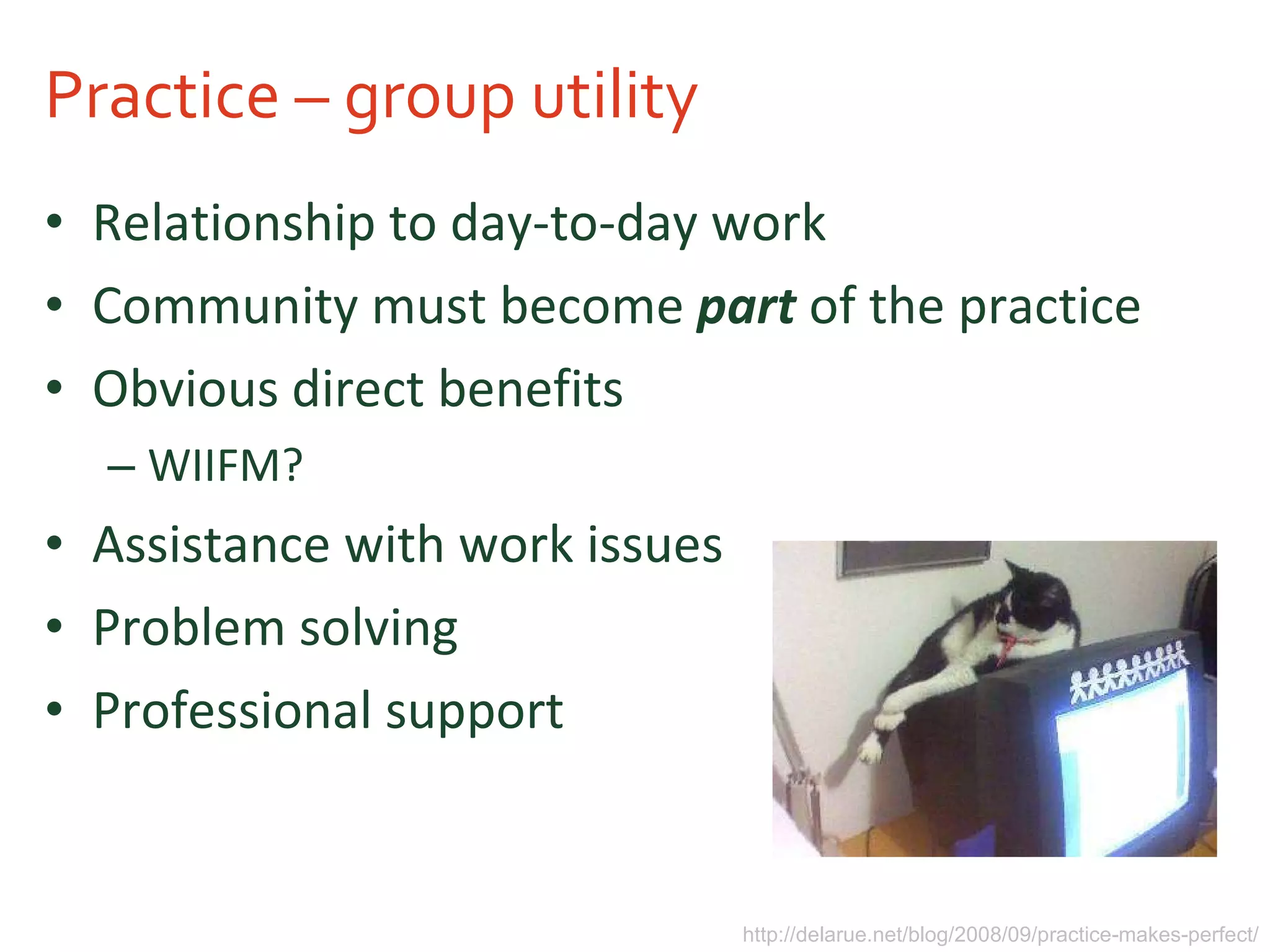 Practice – group utility Relationship to day-to-day work Community must become  part  of the practice Obvious direct benefits WIIFM? Assistance with work issues Problem solving Professional support http://delarue.net/blog/2008/09/practice-makes-perfect/ 
