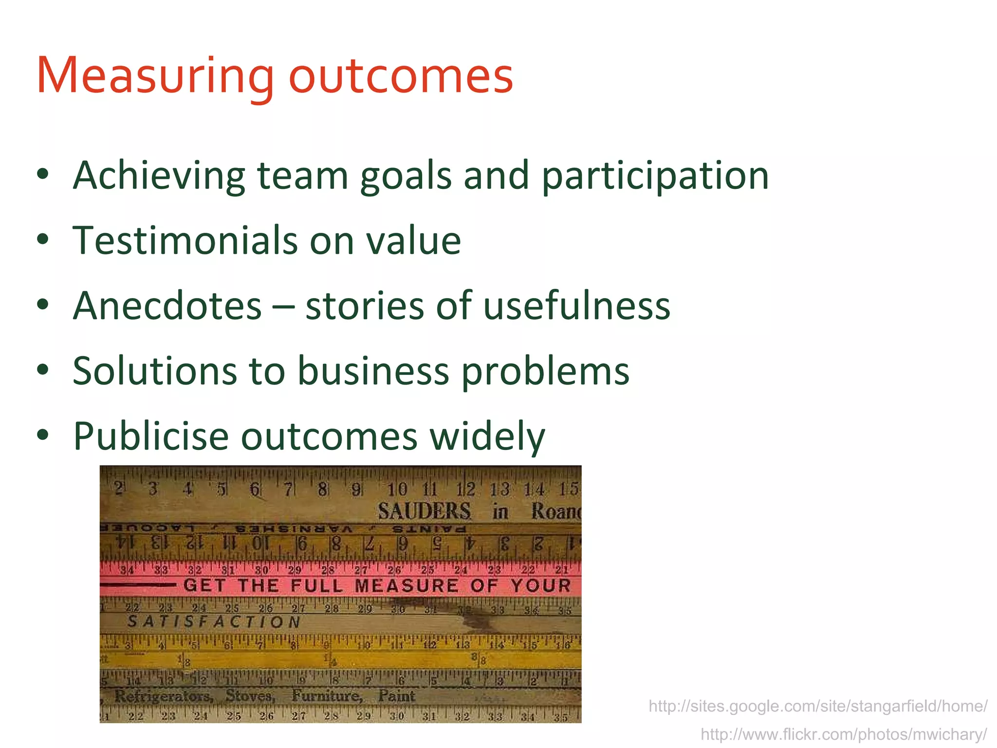 Measuring outcomes Achieving team goals and participation Testimonials on value Anecdotes – stories of usefulness Solutions to business problems Publicise outcomes widely http://sites.google.com/site/stangarfield/home/ http://www.flickr.com/photos/mwichary/ 