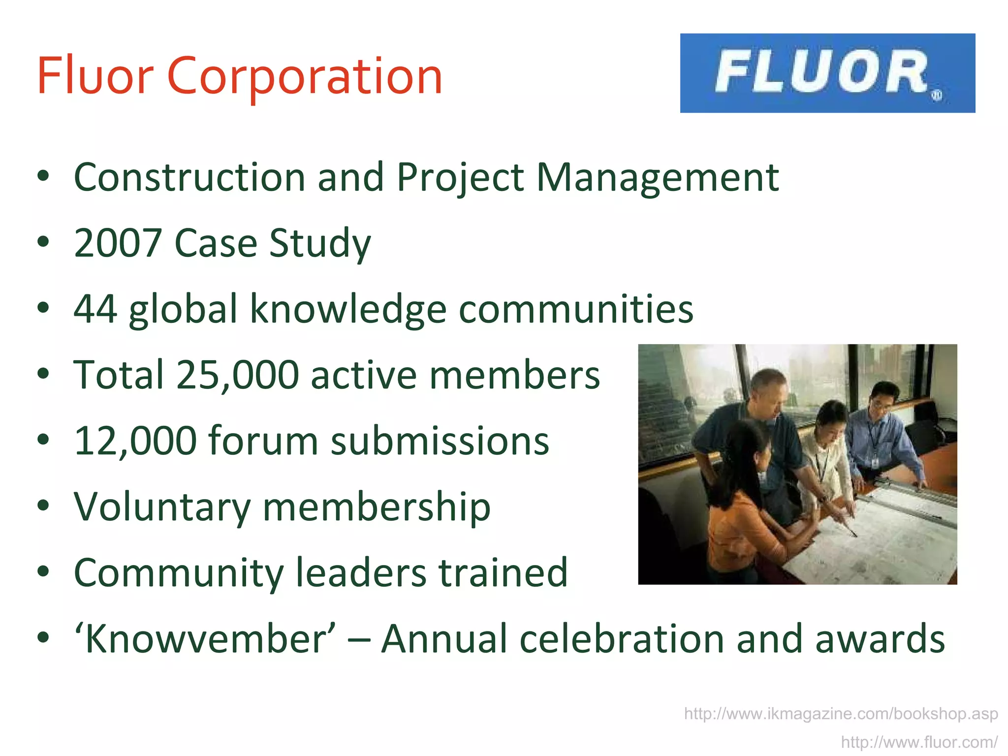 Fluor Corporation Construction and Project Management 2007 Case Study 44 global knowledge communities Total 25,000 active members 12,000 forum submissions Voluntary membership Community leaders trained ‘ Knowvember’ – Annual celebration and awards http://www.ikmagazine.com/bookshop.asp http://www.fluor.com/ 
