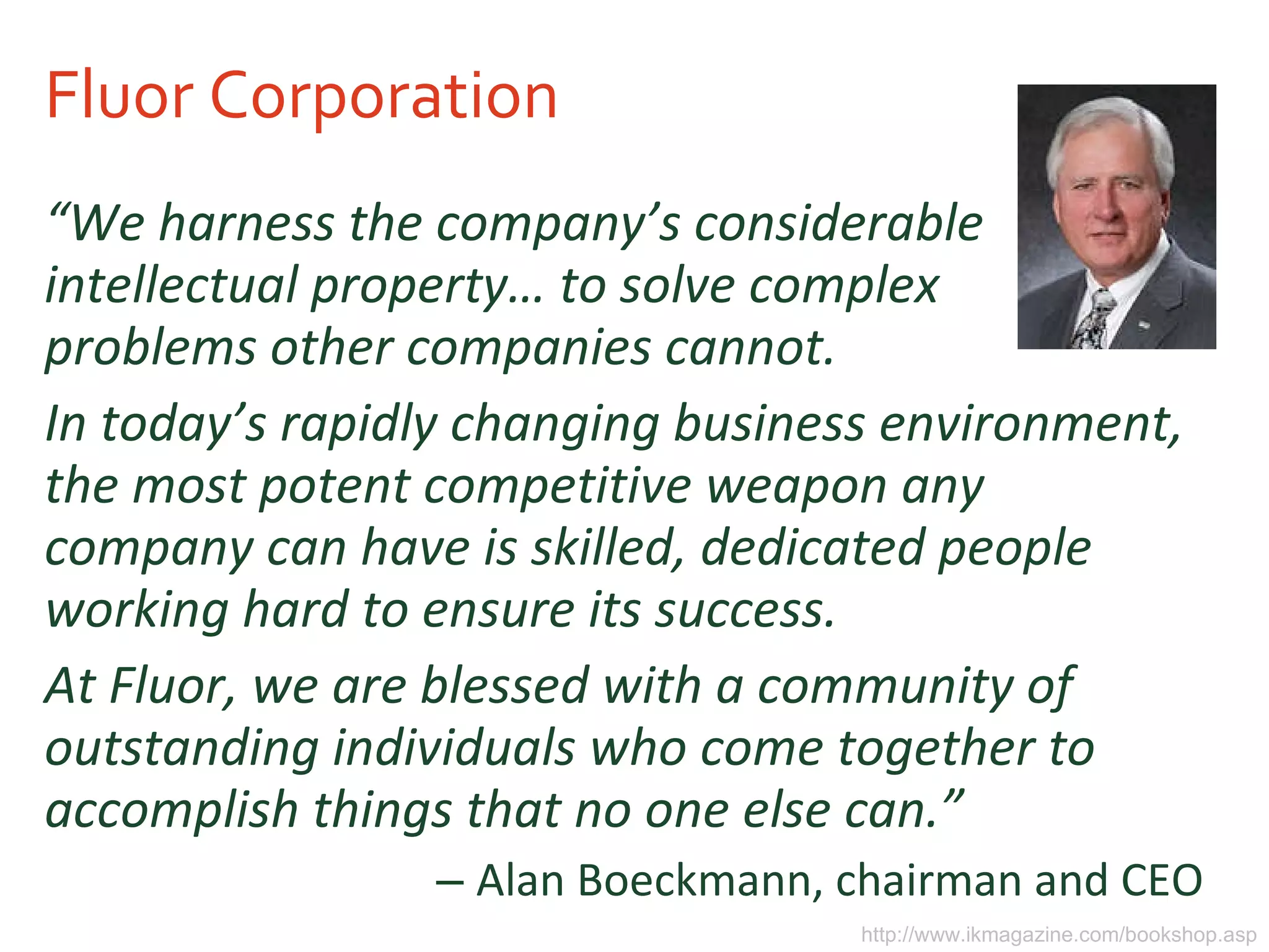 Fluor Corporation “ We harness the company’s considerable intellectual property… to solve complex problems other companies cannot.  In today’s rapidly changing business environment, the most potent competitive weapon any company can have is skilled, dedicated people working hard to ensure its success.  At Fluor, we are blessed with a community of outstanding individuals who come together to accomplish things that no one else can.” Alan Boeckmann, chairman and CEO http://www.ikmagazine.com/bookshop.asp 