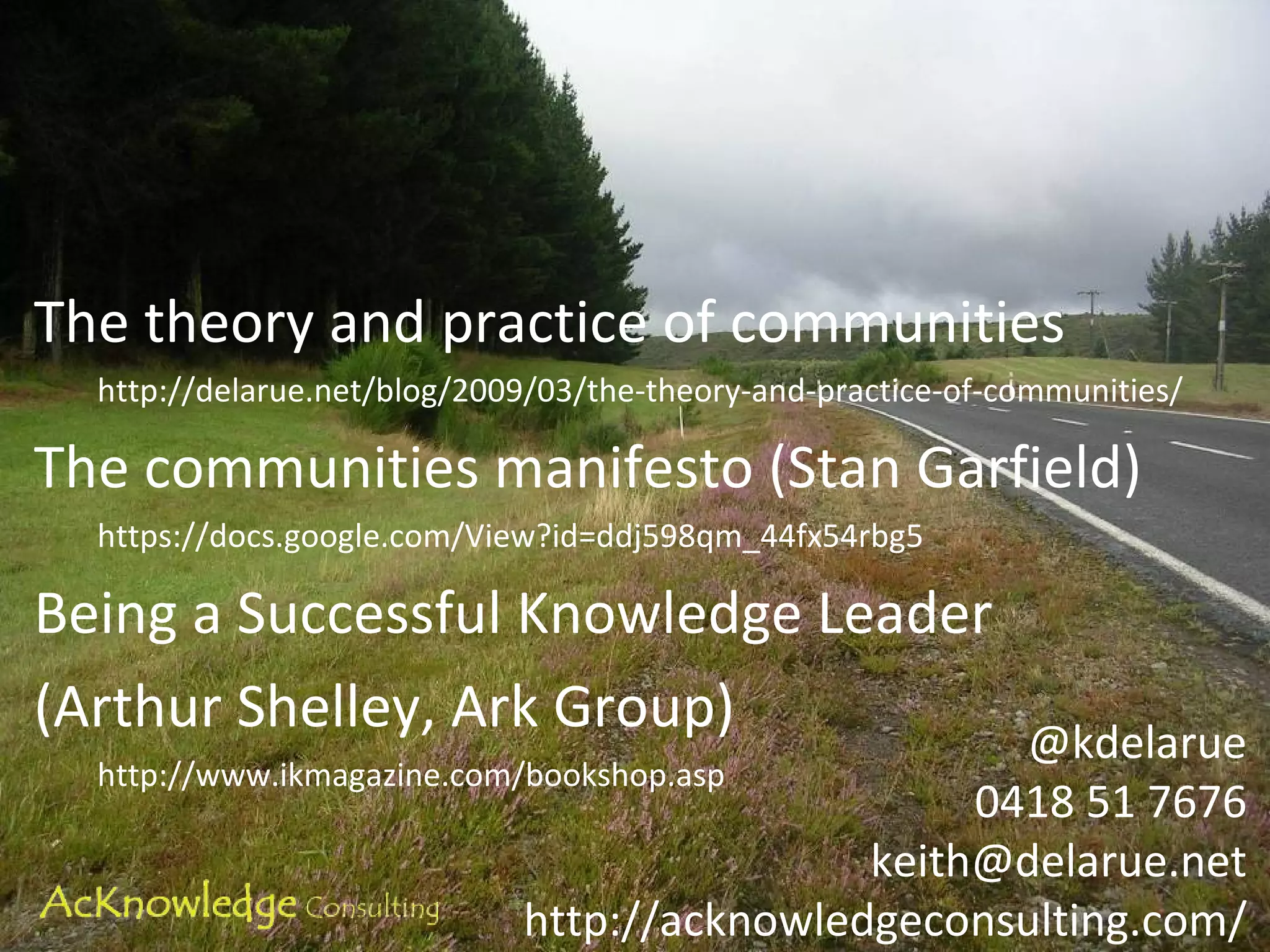 The theory and practice of communities http://delarue.net/blog/2009/03/the-theory-and-practice-of-communities/ The communities manifesto (Stan Garfield) https://docs.google.com/View?id=ddj598qm_44fx54rbg5 Being a Successful Knowledge Leader (Arthur Shelley, Ark Group)  http://www.ikmagazine.com/bookshop.asp @kdelarue 0418 51 7676 [email_address] http://acknowledgeconsulting.com/ 