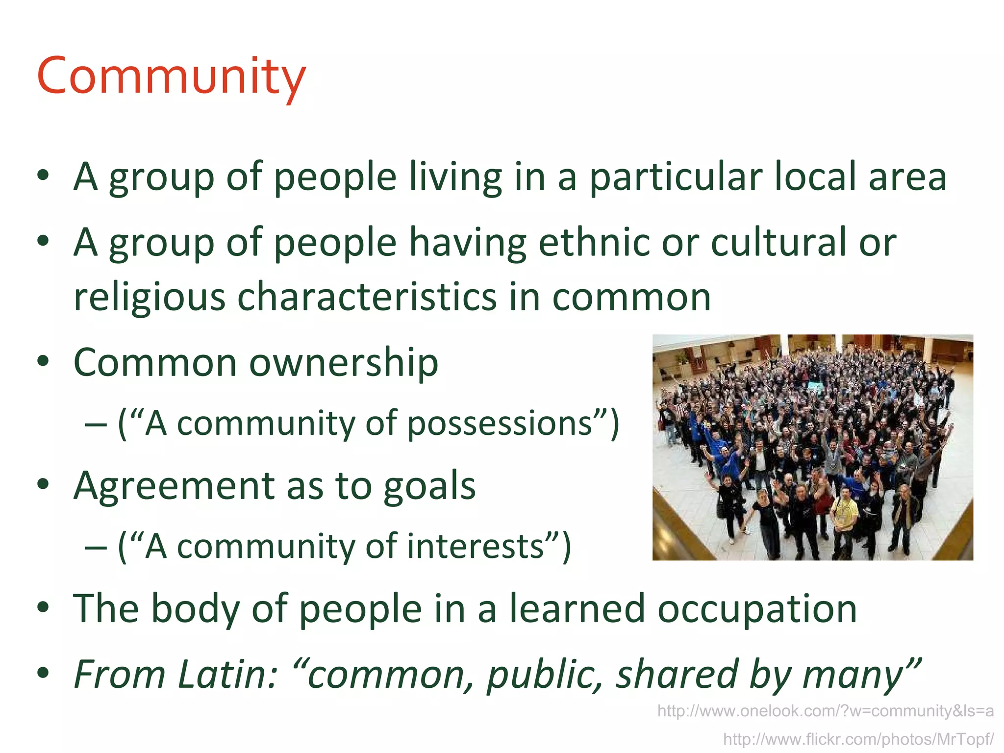 Community A group of people living in a particular local area  A group of people having ethnic or cultural or religious characteristics in common Common ownership  (“A community of possessions”) Agreement as to goals (“A community of interests”)  The body of people in a learned occupation From Latin: “common, public, shared by many” http://www.onelook.com/?w=community&ls=a http://www.flickr.com/photos/MrTopf/ 