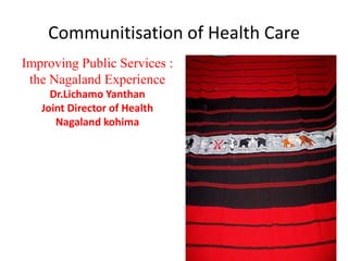 Communitisation of Health Care
Improving Public Services :
 the Nagaland Experience
     Dr.Lichamo Yanthan
   Joint Director of Health
      Nagaland kohima
 