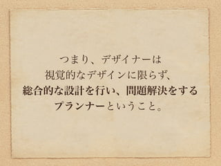 つまり、デザイナーは
  視覚的なデザインに限らず、
総合的な設計を行い、問題解決をする
   プランナーということ。
 