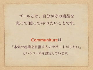 ゴールとは、自分がその商品を
 売って(使って)やりたいことです。



      Communitureは
「本気で起業を目指す人のサポートがしたい」
   というゴールを設定しています。
 