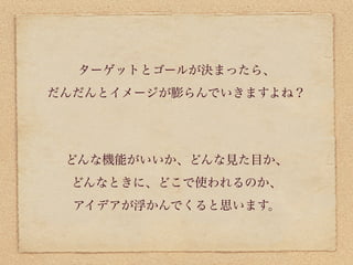 ターゲットとゴールが決まったら、
だんだんとイメージが膨らんでいきますよね？




 どんな機能がいいか、どんな見た目か、
 どんなときに、どこで使われるのか、
  アイデアが浮かんでくると思います。
 