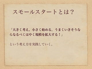 スモールスタートとは？

「大きく考え、小さく始める。うまくいきそうな
らなるべくはやく規模を拡大する！」


という考え方を実践していく。
 
