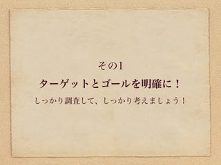 その1
ターゲットとゴールを明確に！
しっかり調査して、しっかり考えましょう！
 