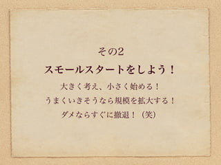 その2
スモールスタートをしよう！
  大きく考え、小さく始める！
うまくいきそうなら規模を拡大する！
  ダメならすぐに撤退！（笑）
 