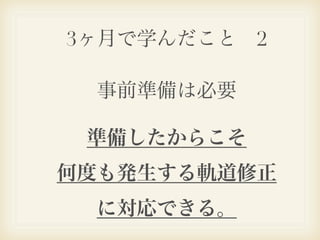 3ヶ月で学んだこと 2

  事前準備は必要

 準備したからこそ
何度も発生する軌道修正
  に対応できる。
 