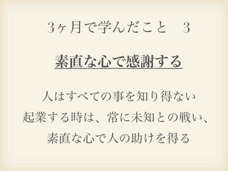 3ヶ月で学んだこと 3

  素直な心で感謝する

 人はすべての事を知り得ない
起業する時は、常に未知との戦い、
  素直な心で人の助けを得る
 