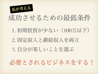 私 が考える

成功させるための最低条件
1. 初期投資が少ない（100万以下）
2. 固定収入と継続収入を両立
3. 自分が楽しいことを選ぶ

必要とされるビジネスをする！
 
