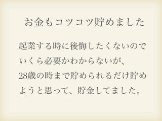 お金もコツコツ貯めました

起業する時に後悔したくないので
いくら必要かわからないが、
28歳の時まで貯められるだけ貯め
ようと思って、貯金してました。
 
