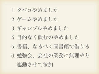 1. タバコやめました
2. ゲームやめました
3. ギャンブルやめました
4. 目的なく飲むのやめました
5. 書籍、なるべく図書館で借りる
6. 勉強会、会社の業務に無理やり
 連動させて参加
 