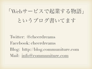 「Webサービスで起業する物語」
   というブログ書いてます

Twitter: @cheerdreams
Facebook: cheerdreams
Blog: http://blog.communiture.com
Mail: info@communiture.com
 