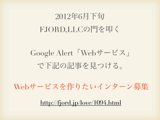 2012年6月下旬
   FJORD,LLCの門を叩く


  Google Alert「Webサービス」
   で下記の記事を見つける。

Webサービスを作りたいインターン募集

    http://fjord.jp/love/1094.html
 