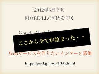 2012年6月下旬
   FJORD,LLCの門を叩く


  Google Alert「Webサービス」
           始まっ た・・
  こ こから全てが
   で下記の記事を見つける。

Webサービスを作りたいインターン募集

    http://fjord.jp/love/1094.html
 
