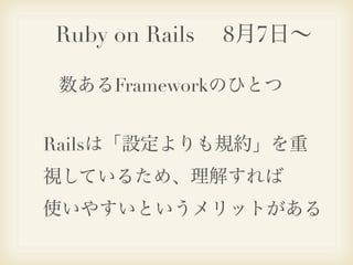 Ruby on Rails  8月7日∼

数あるFrameworkのひとつ


Railsは「設定よりも規約」を重
視しているため、理解すれば
使いやすいというメリットがある
 