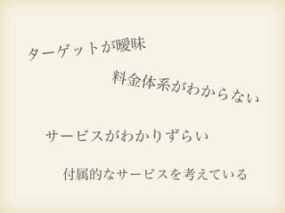 ー ゲット が曖昧
タ
        料金体系
             が   わからな
                     い

    サービスがわかりずらい

     付属的なサービスを考えている
 