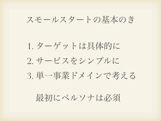 スモールスタートの基本のき


1. ターゲットは具体的に
2. サービスをシンプルに
3. 単一事業ドメインで考える

 最初にペルソナは必須
 