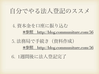 自分でやる法人登記のススメ

4. 資本金を口座に振り込む
  ※参照 http://blog.communiture.com/56

5. 法務局で手続き（資料作成）
  ※参照 http://blog.communiture.com/56

6. 1週間後に法人登記完了
 