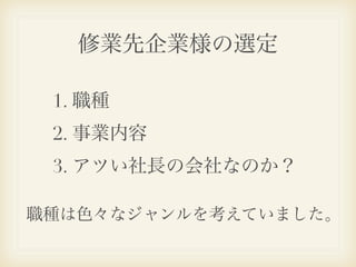 修業先企業様の選定

 1. 職種
 2. 事業内容
 3. アツい社長の会社なのか？

職種は色々なジャンルを考えていました。
 