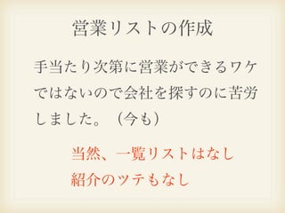 営業リストの作成

手当たり次第に営業ができるワケ
ではないので会社を探すのに苦労
しました。（今も）

  当然、一覧リストはなし
  紹介のツテもなし
 