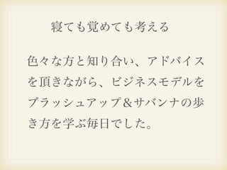 寝ても覚めても考える

色々な方と知り合い、アドバイス
を頂きながら、ビジネスモデルを
ブラッシュアップ＆サバンナの歩
き方を学ぶ毎日でした。
 